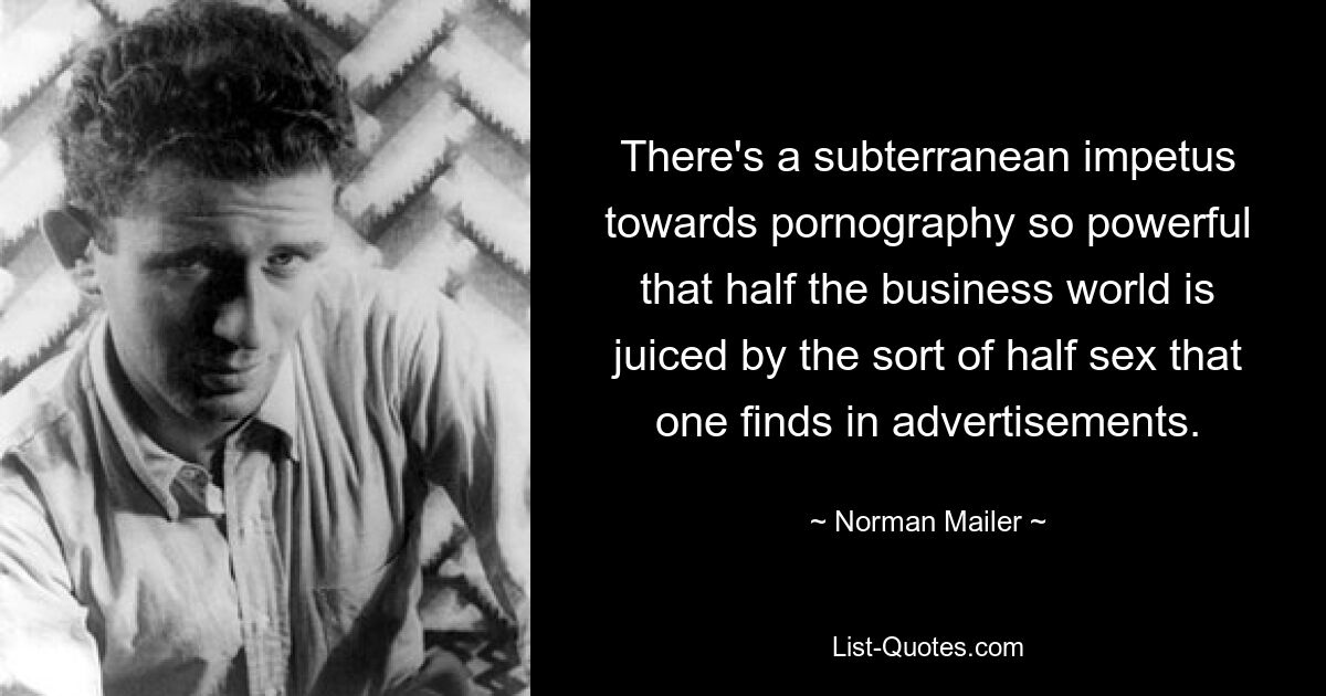 There's a subterranean impetus towards pornography so powerful that half the business world is juiced by the sort of half sex that one finds in advertisements. — © Norman Mailer