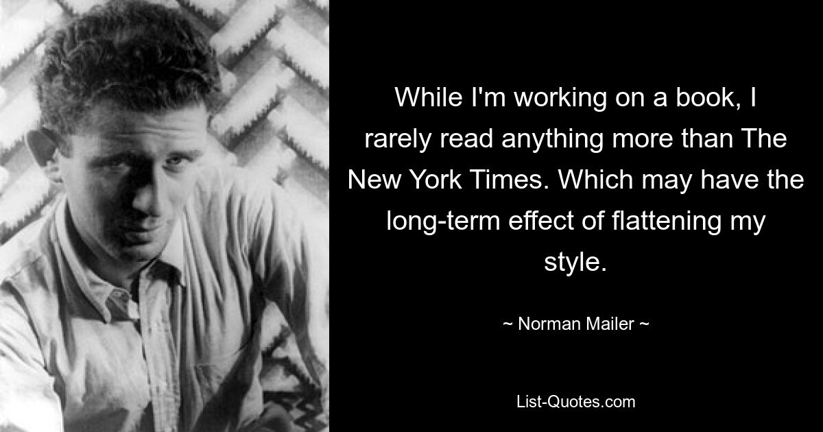 While I'm working on a book, I rarely read anything more than The New York Times. Which may have the long-term effect of flattening my style. — © Norman Mailer