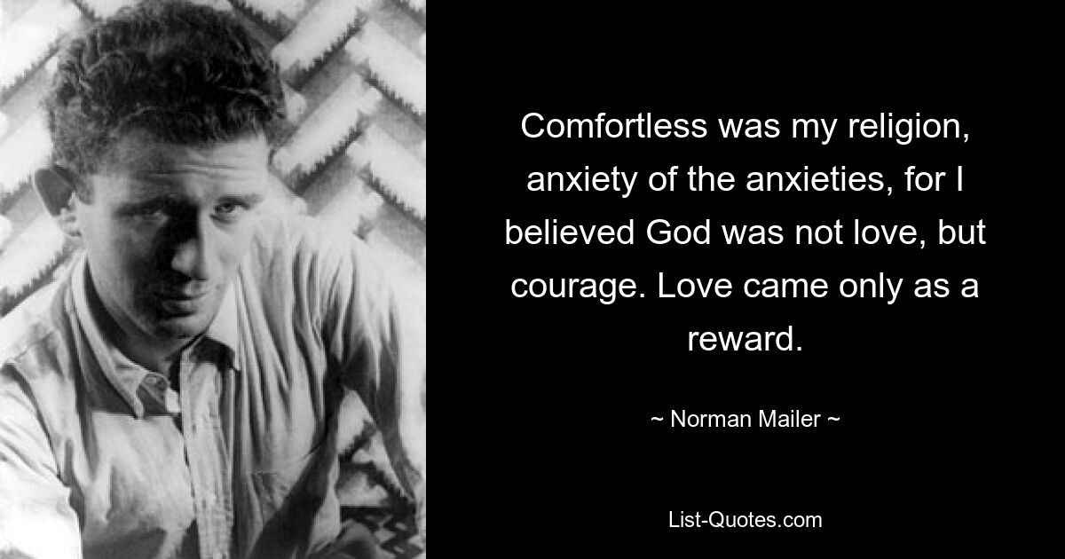 Comfortless was my religion, anxiety of the anxieties, for I believed God was not love, but courage. Love came only as a reward. — © Norman Mailer