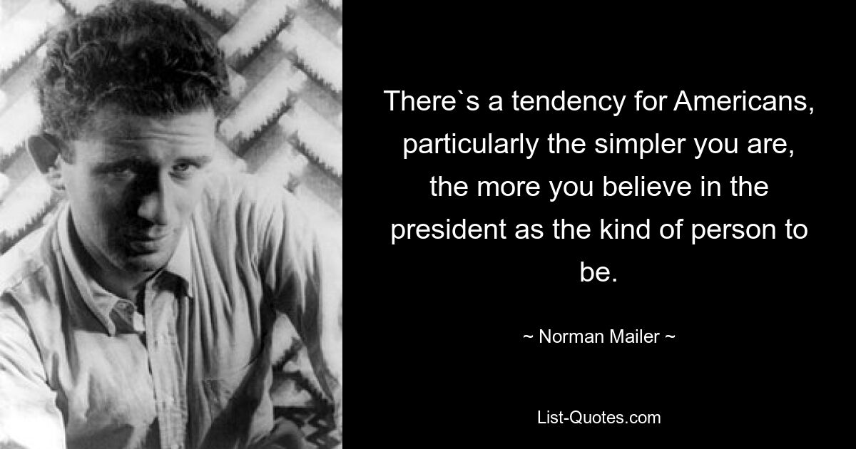 There`s a tendency for Americans, particularly the simpler you are, the more you believe in the president as the kind of person to be. — © Norman Mailer