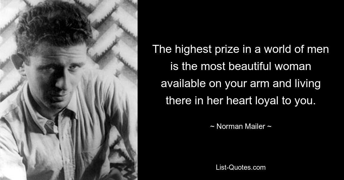 The highest prize in a world of men is the most beautiful woman available on your arm and living there in her heart loyal to you. — © Norman Mailer