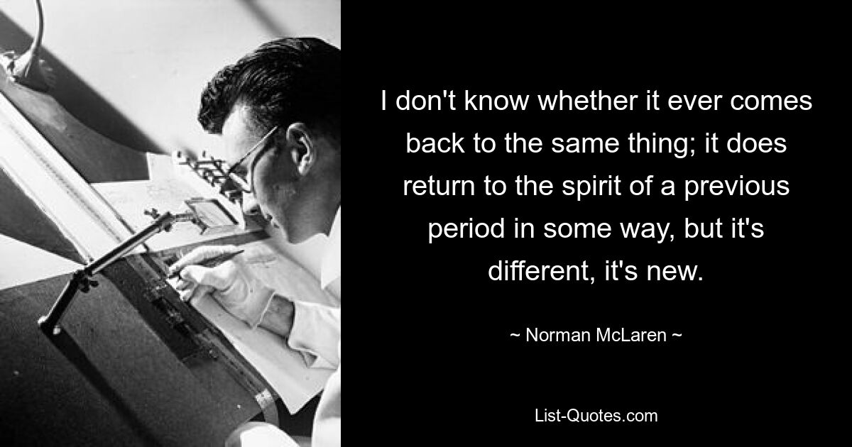 I don't know whether it ever comes back to the same thing; it does return to the spirit of a previous period in some way, but it's different, it's new. — © Norman McLaren