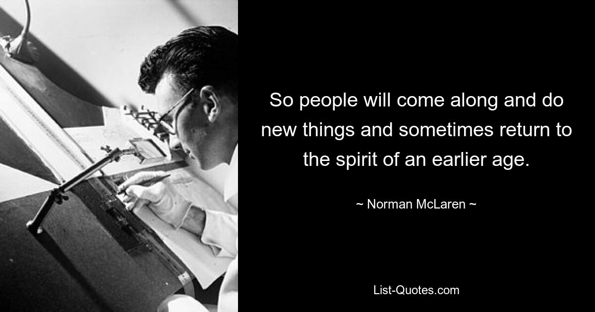 So people will come along and do new things and sometimes return to the spirit of an earlier age. — © Norman McLaren