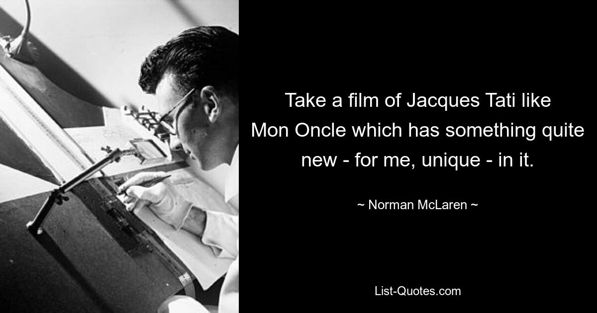 Take a film of Jacques Tati like Mon Oncle which has something quite new - for me, unique - in it. — © Norman McLaren