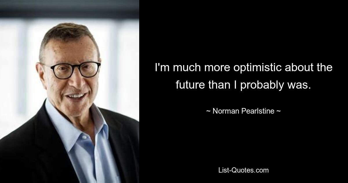 I'm much more optimistic about the future than I probably was. — © Norman Pearlstine