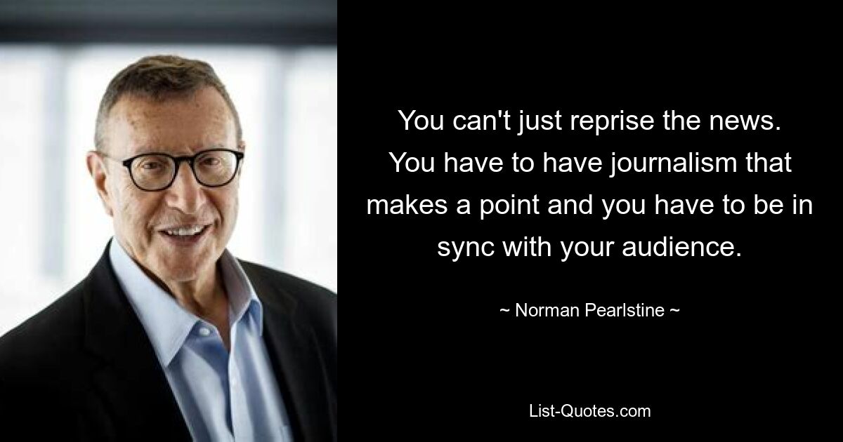 You can't just reprise the news. You have to have journalism that makes a point and you have to be in sync with your audience. — © Norman Pearlstine