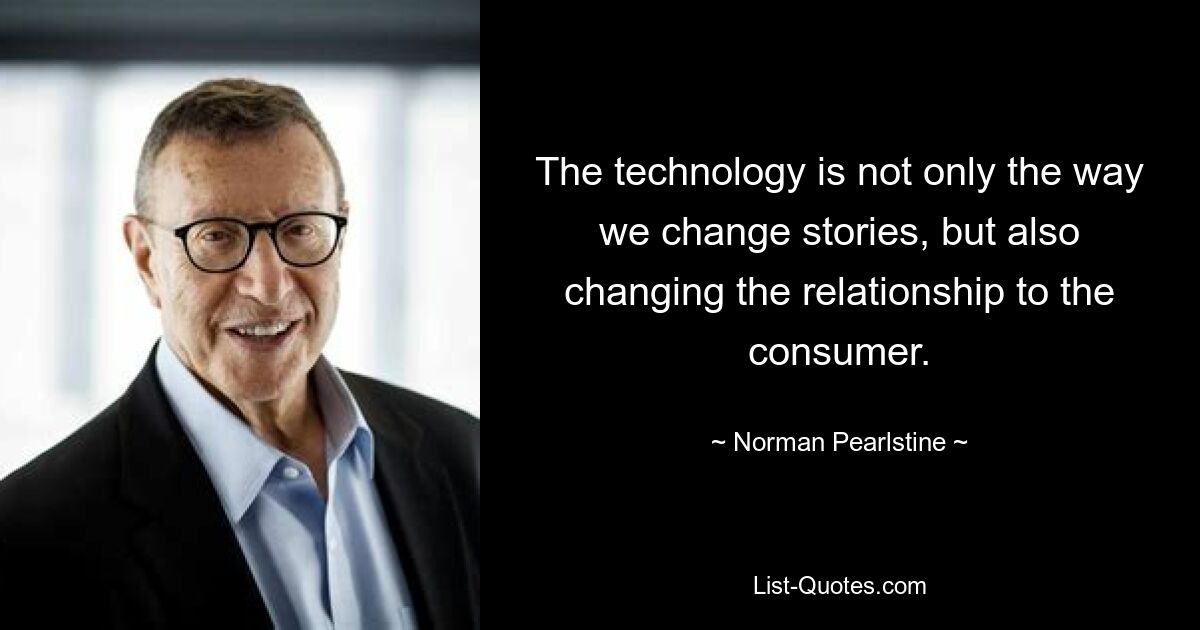 The technology is not only the way we change stories, but also changing the relationship to the consumer. — © Norman Pearlstine