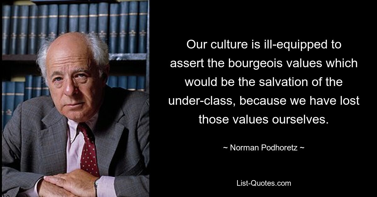 Unsere Kultur ist schlecht gerüstet, um die bürgerlichen Werte durchzusetzen, die die Rettung der Unterschicht bedeuten würden, weil wir diese Werte selbst verloren haben. — © Norman Podhoretz