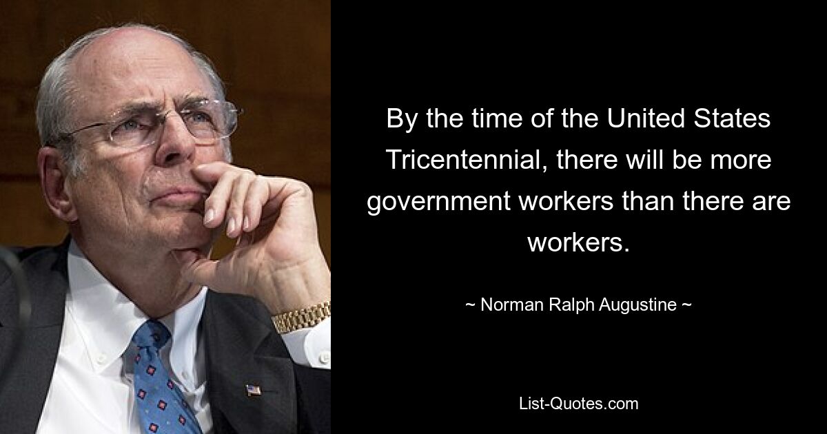 By the time of the United States Tricentennial, there will be more government workers than there are workers. — © Norman Ralph Augustine