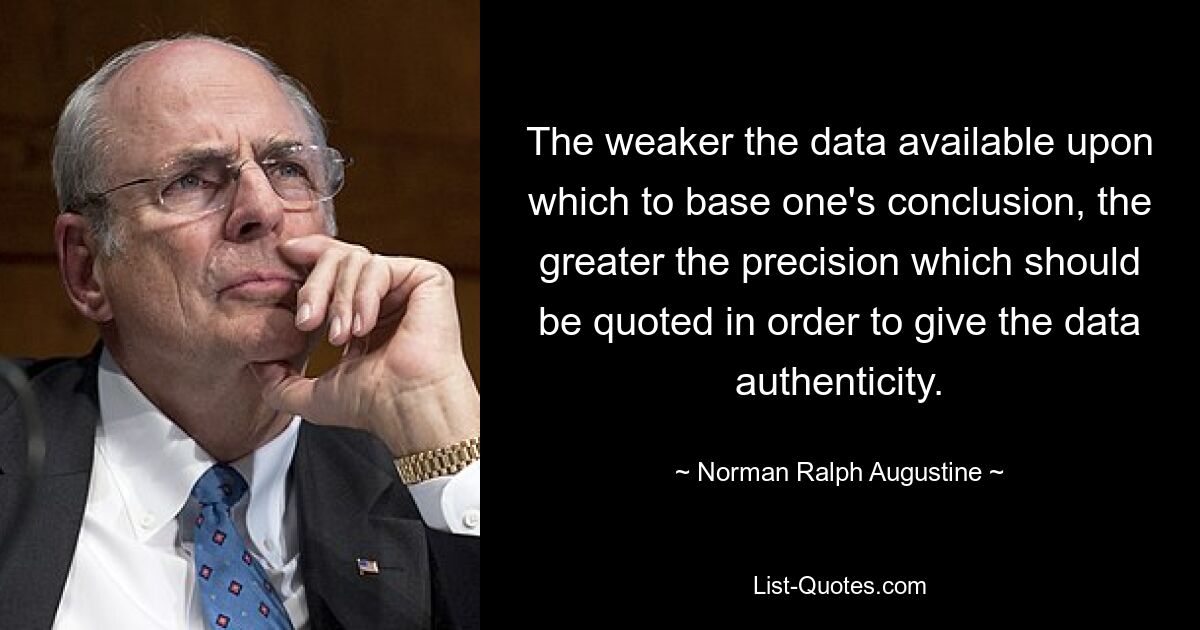 The weaker the data available upon which to base one's conclusion, the greater the precision which should be quoted in order to give the data authenticity. — © Norman Ralph Augustine