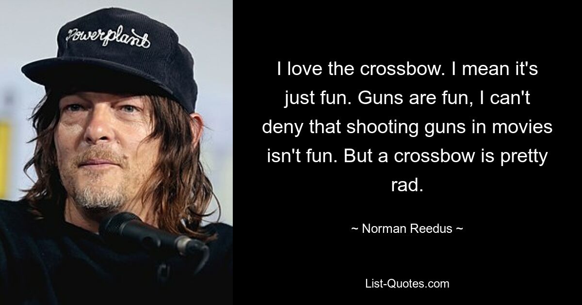 I love the crossbow. I mean it's just fun. Guns are fun, I can't deny that shooting guns in movies isn't fun. But a crossbow is pretty rad. — © Norman Reedus