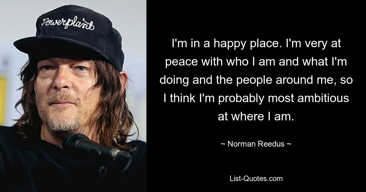 I'm in a happy place. I'm very at peace with who I am and what I'm doing and the people around me, so I think I'm probably most ambitious at where I am. — © Norman Reedus