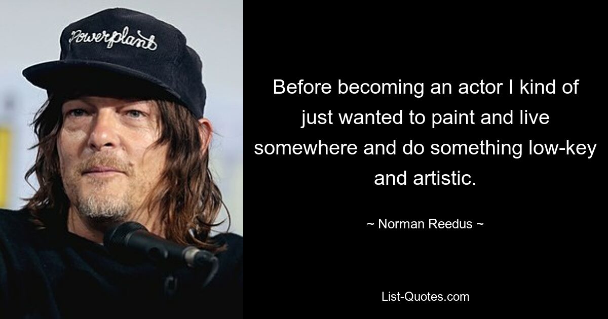 Before becoming an actor I kind of just wanted to paint and live somewhere and do something low-key and artistic. — © Norman Reedus