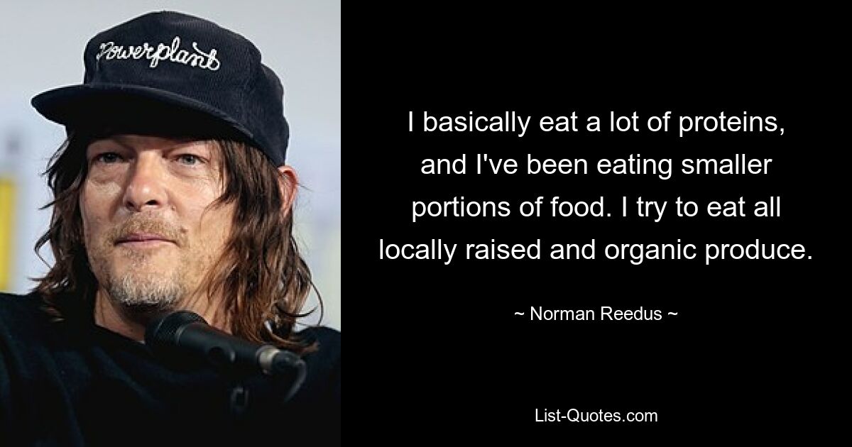 I basically eat a lot of proteins, and I've been eating smaller portions of food. I try to eat all locally raised and organic produce. — © Norman Reedus