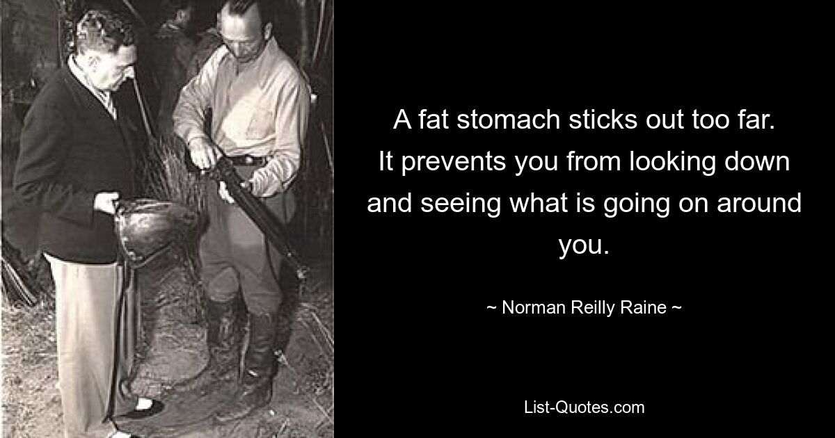 A fat stomach sticks out too far. It prevents you from looking down and seeing what is going on around you. — © Norman Reilly Raine