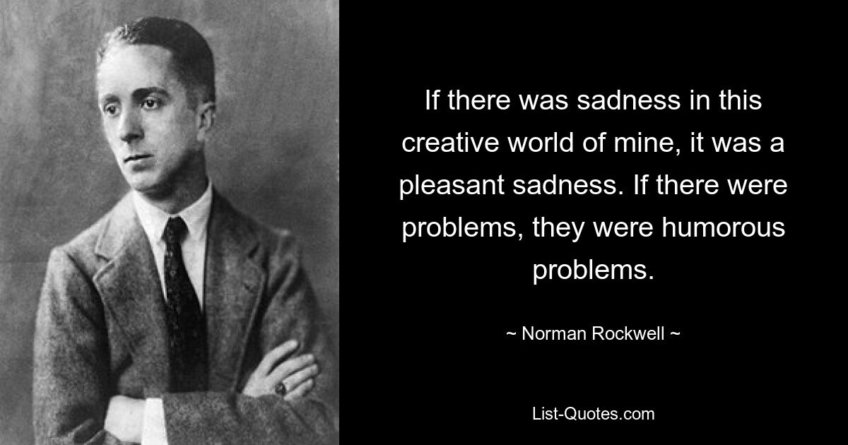 If there was sadness in this creative world of mine, it was a pleasant sadness. If there were problems, they were humorous problems. — © Norman Rockwell