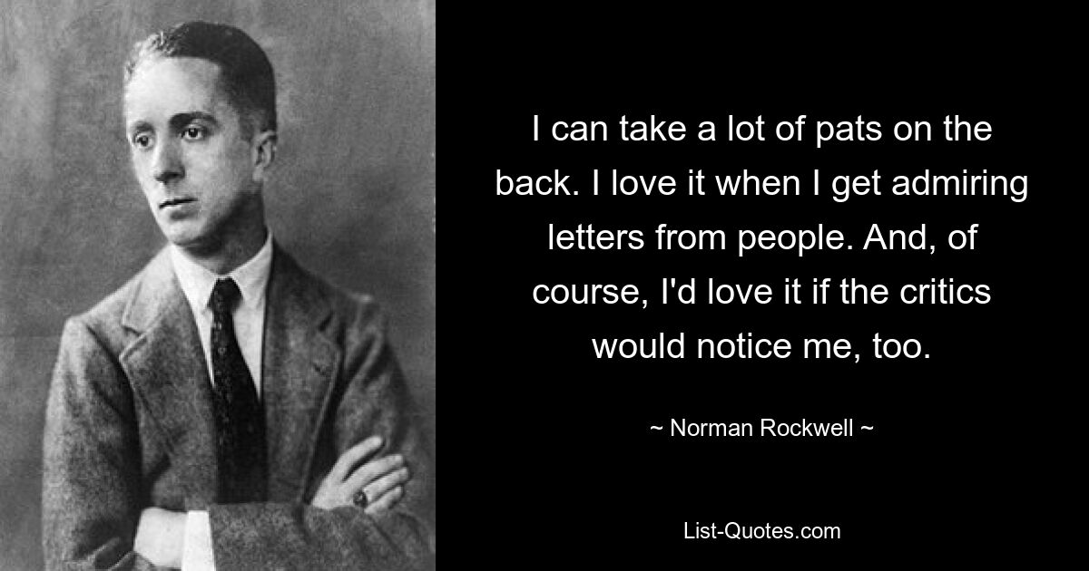 I can take a lot of pats on the back. I love it when I get admiring letters from people. And, of course, I'd love it if the critics would notice me, too. — © Norman Rockwell