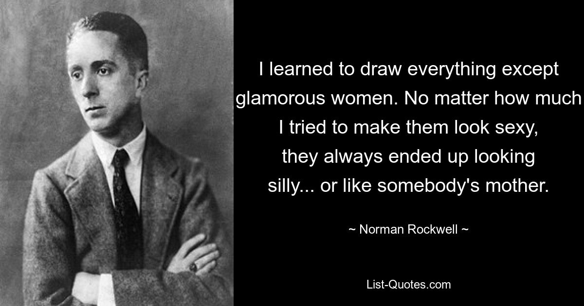 I learned to draw everything except glamorous women. No matter how much I tried to make them look sexy, they always ended up looking silly... or like somebody's mother. — © Norman Rockwell