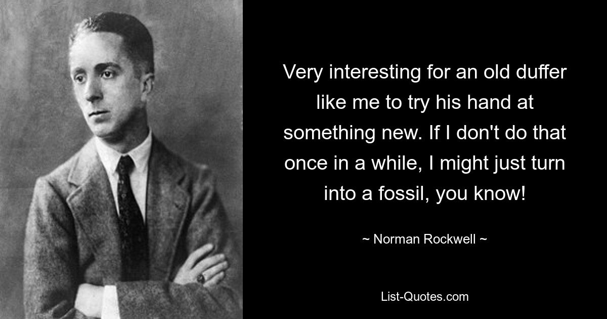 Very interesting for an old duffer like me to try his hand at something new. If I don't do that once in a while, I might just turn into a fossil, you know! — © Norman Rockwell