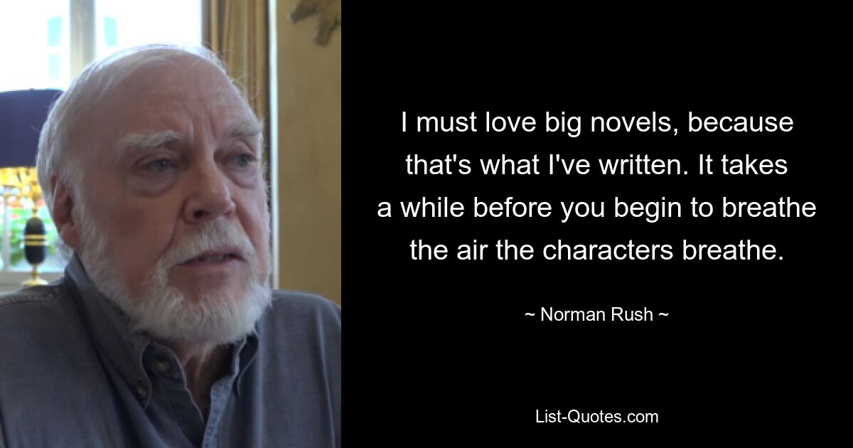 I must love big novels, because that's what I've written. It takes a while before you begin to breathe the air the characters breathe. — © Norman Rush