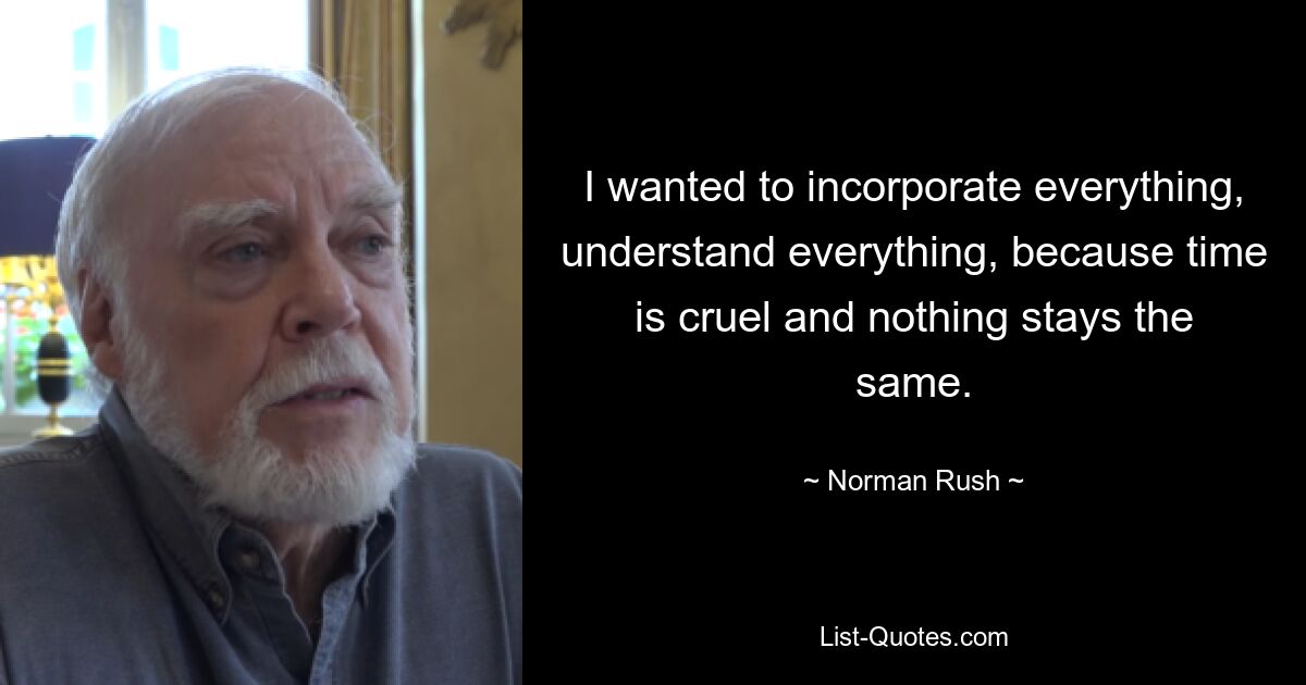 I wanted to incorporate everything, understand everything, because time is cruel and nothing stays the same. — © Norman Rush