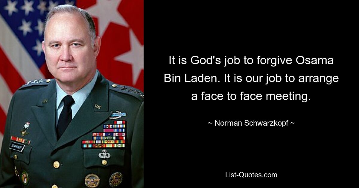 It is God's job to forgive Osama Bin Laden. It is our job to arrange a face to face meeting. — © Norman Schwarzkopf