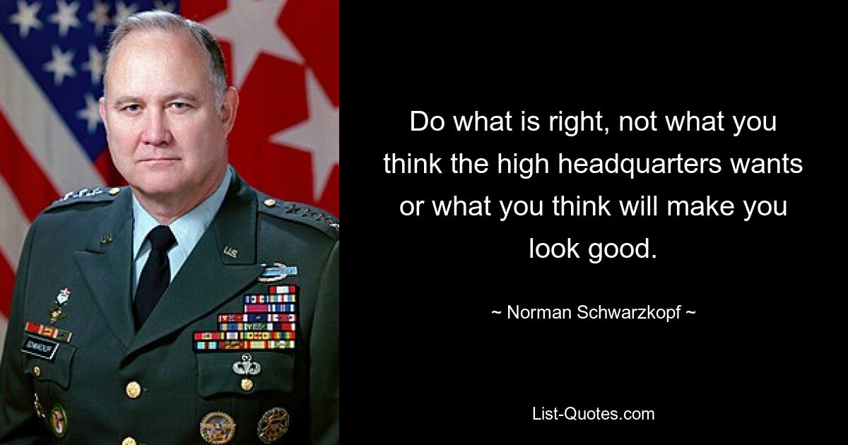 Do what is right, not what you think the high headquarters wants or what you think will make you look good. — © Norman Schwarzkopf