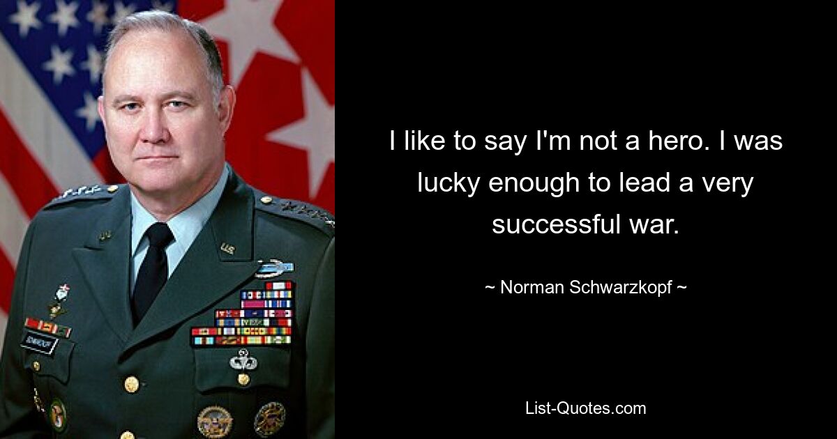 I like to say I'm not a hero. I was lucky enough to lead a very successful war. — © Norman Schwarzkopf