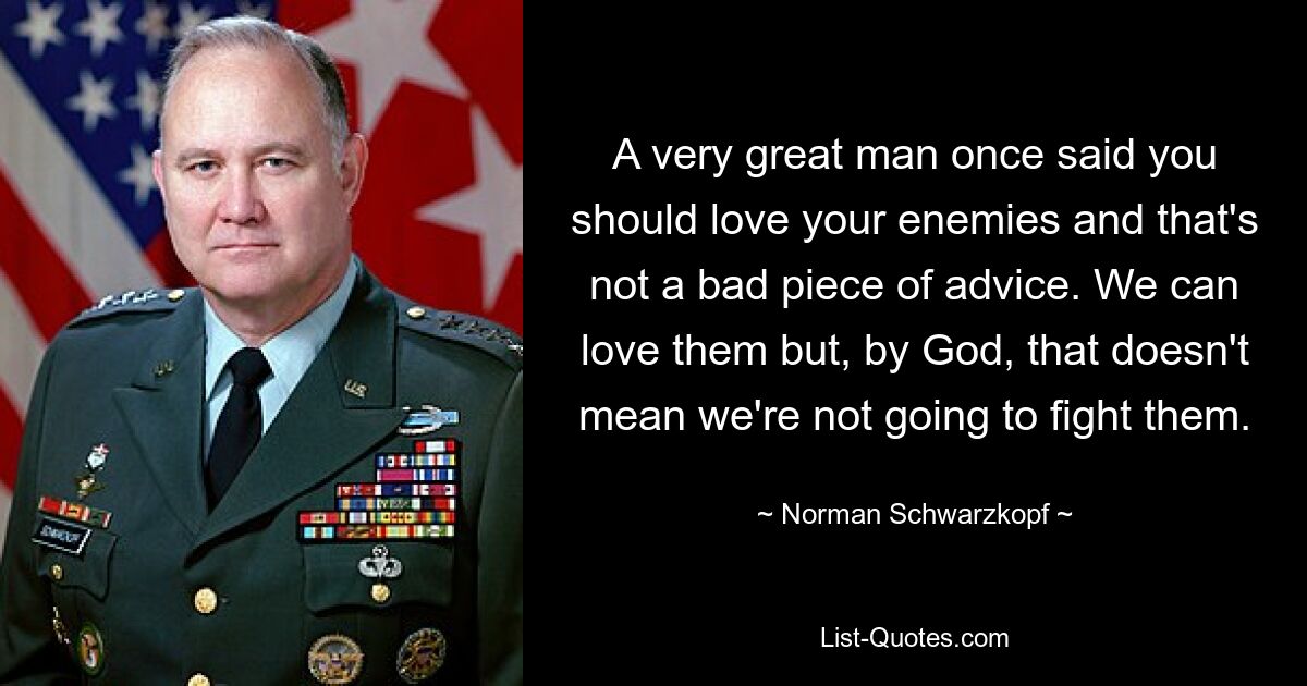 A very great man once said you should love your enemies and that's not a bad piece of advice. We can love them but, by God, that doesn't mean we're not going to fight them. — © Norman Schwarzkopf