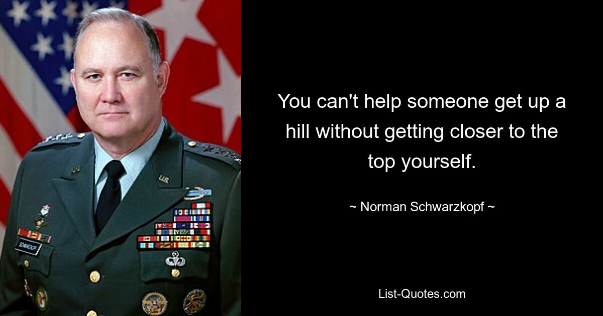 You can't help someone get up a hill without getting closer to the top yourself. — © Norman Schwarzkopf