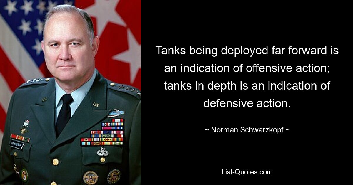 Tanks being deployed far forward is an indication of offensive action; tanks in depth is an indication of defensive action. — © Norman Schwarzkopf