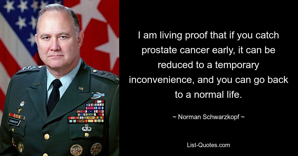 I am living proof that if you catch prostate cancer early, it can be reduced to a temporary inconvenience, and you can go back to a normal life. — © Norman Schwarzkopf