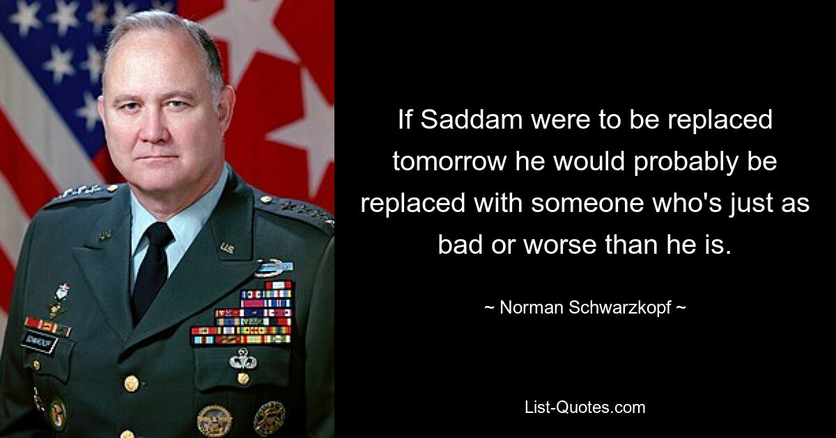 If Saddam were to be replaced tomorrow he would probably be replaced with someone who's just as bad or worse than he is. — © Norman Schwarzkopf