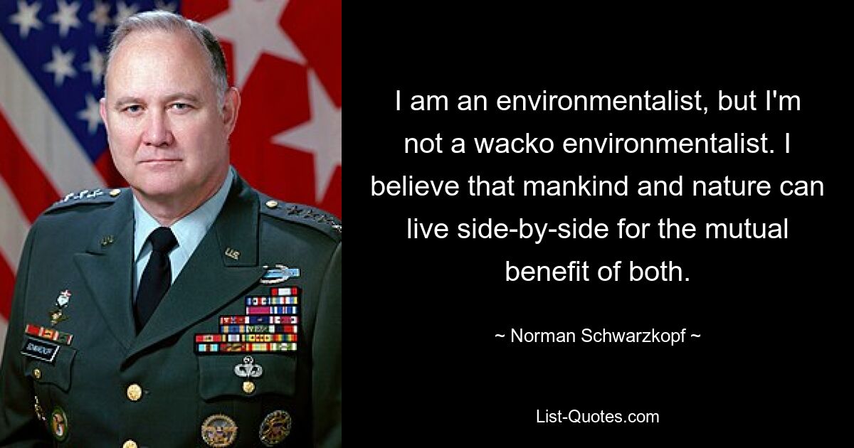 I am an environmentalist, but I'm not a wacko environmentalist. I believe that mankind and nature can live side-by-side for the mutual benefit of both. — © Norman Schwarzkopf