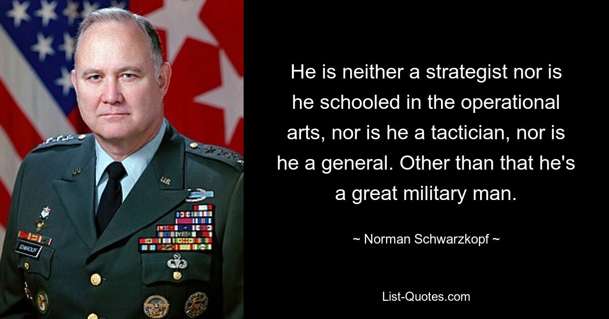 He is neither a strategist nor is he schooled in the operational arts, nor is he a tactician, nor is he a general. Other than that he's a great military man. — © Norman Schwarzkopf