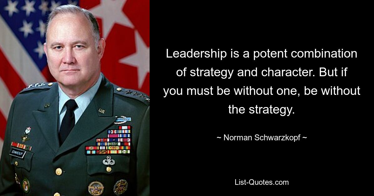 Leadership is a potent combination of strategy and character. But if you must be without one, be without the strategy. — © Norman Schwarzkopf