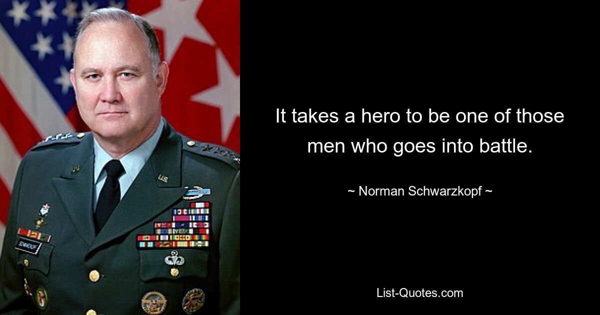 It takes a hero to be one of those men who goes into battle. — © Norman Schwarzkopf