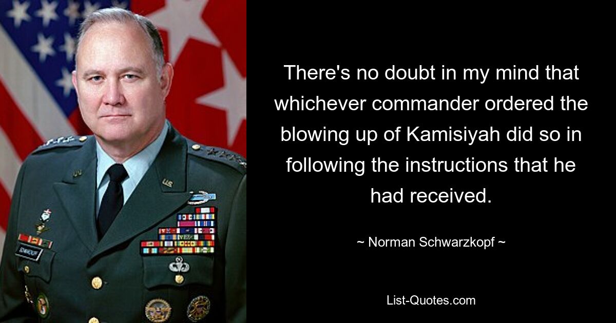 There's no doubt in my mind that whichever commander ordered the blowing up of Kamisiyah did so in following the instructions that he had received. — © Norman Schwarzkopf