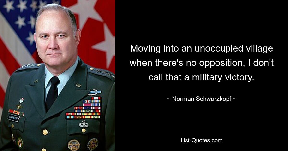 Moving into an unoccupied village when there's no opposition, I don't call that a military victory. — © Norman Schwarzkopf