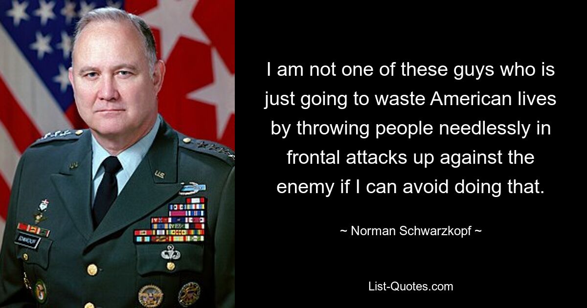 I am not one of these guys who is just going to waste American lives by throwing people needlessly in frontal attacks up against the enemy if I can avoid doing that. — © Norman Schwarzkopf