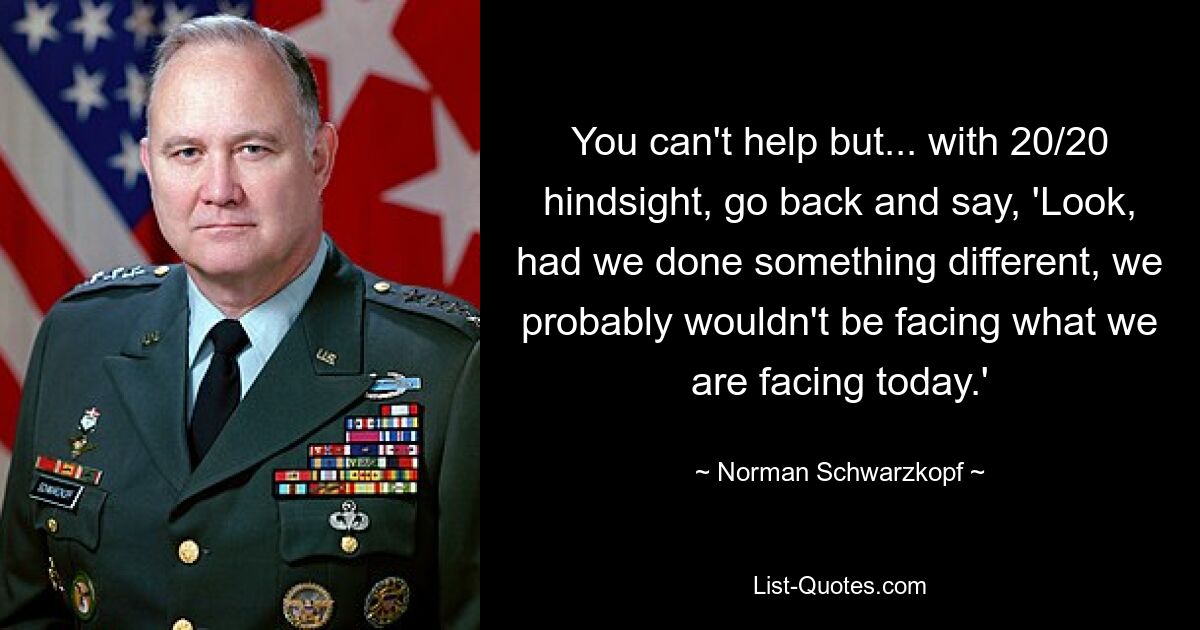 You can't help but... with 20/20 hindsight, go back and say, 'Look, had we done something different, we probably wouldn't be facing what we are facing today.' — © Norman Schwarzkopf