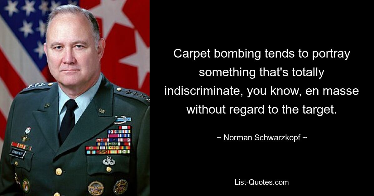 Carpet bombing tends to portray something that's totally indiscriminate, you know, en masse without regard to the target. — © Norman Schwarzkopf