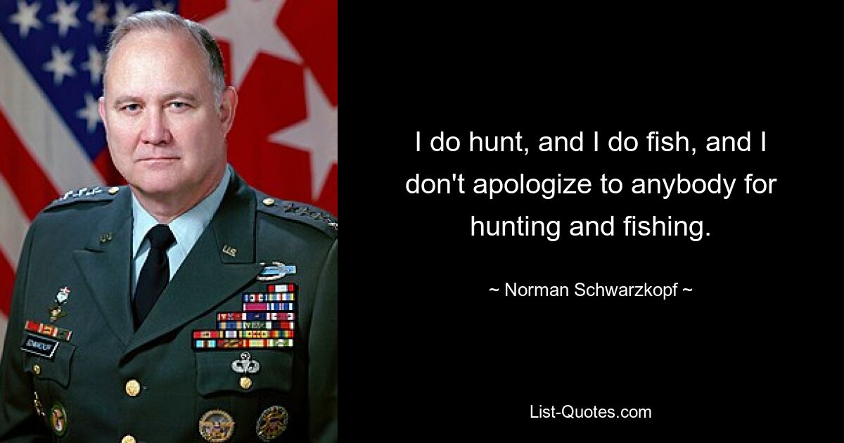 I do hunt, and I do fish, and I don't apologize to anybody for hunting and fishing. — © Norman Schwarzkopf