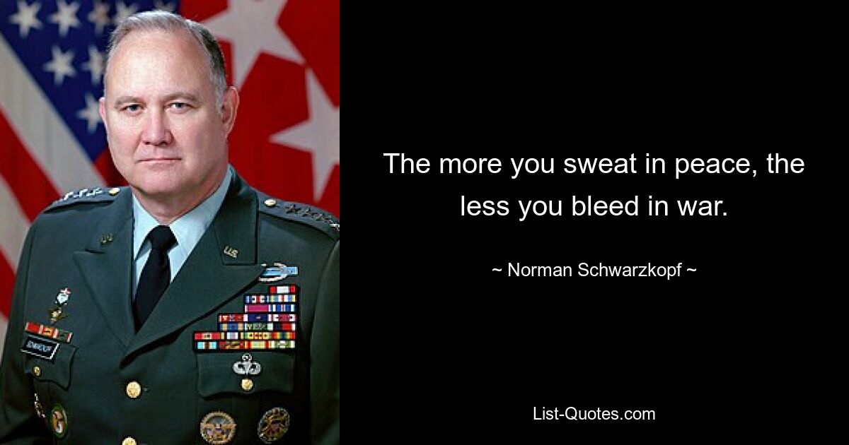 The more you sweat in peace, the less you bleed in war. — © Norman Schwarzkopf