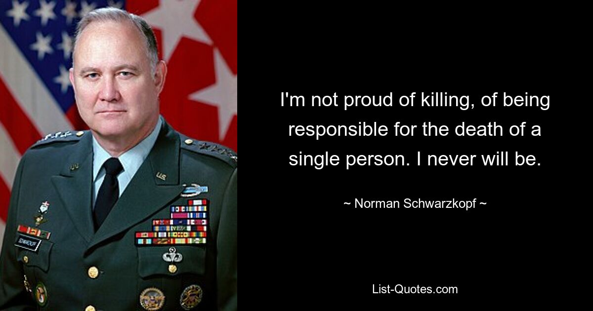 I'm not proud of killing, of being responsible for the death of a single person. I never will be. — © Norman Schwarzkopf