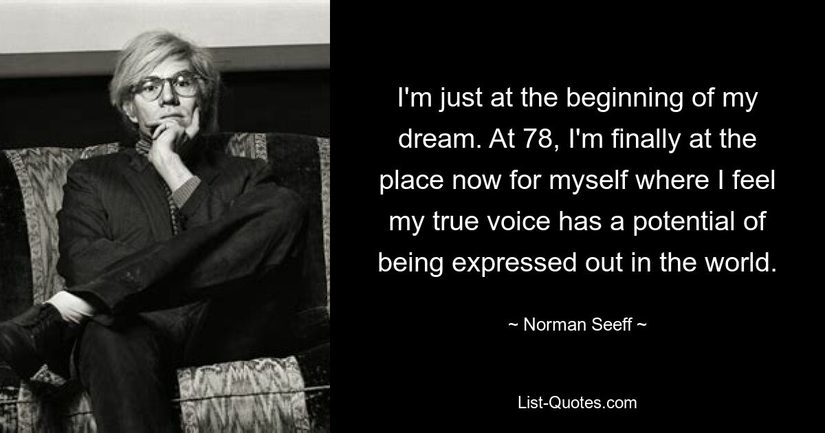 I'm just at the beginning of my dream. At 78, I'm finally at the place now for myself where I feel my true voice has a potential of being expressed out in the world. — © Norman Seeff