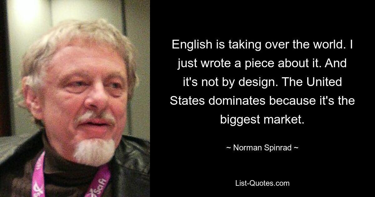 English is taking over the world. I just wrote a piece about it. And it's not by design. The United States dominates because it's the biggest market. — © Norman Spinrad