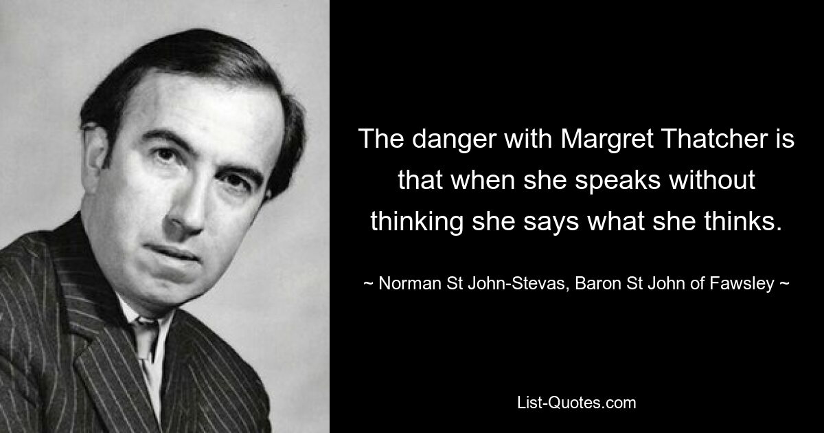 The danger with Margret Thatcher is that when she speaks without thinking she says what she thinks. — © Norman St John-Stevas, Baron St John of Fawsley