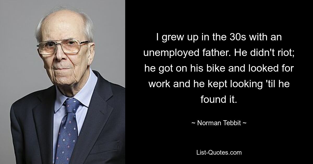 I grew up in the 30s with an unemployed father. He didn't riot; he got on his bike and looked for work and he kept looking 'til he found it. — © Norman Tebbit