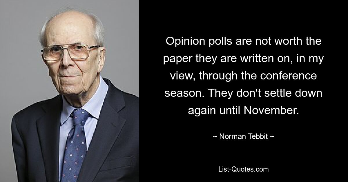 Opinion polls are not worth the paper they are written on, in my view, through the conference season. They don't settle down again until November. — © Norman Tebbit